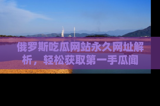 俄罗斯吃瓜网站永久网址解析，轻松获取第一手瓜闻