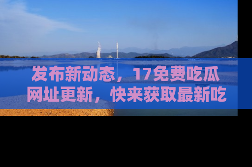 发布新动态，17免费吃瓜网址更新，快来获取最新吃瓜信息哦！