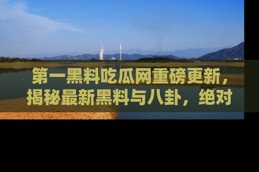 第一黑料吃瓜网重磅更新，揭秘最新黑料与八卦，绝对不容错过