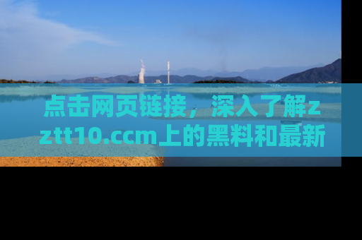 点击网页链接，深入了解zztt10.ccm上的黑料和最新消息！