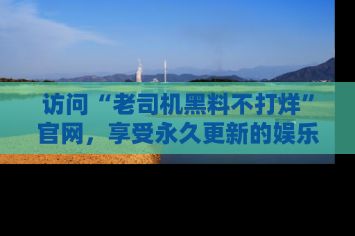 访问“老司机黑料不打烊”官网，享受永久更新的娱乐八卦和内幕新闻！