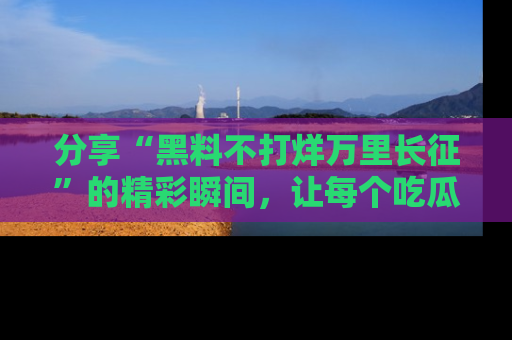 分享“黑料不打烊万里长征”的精彩瞬间，让每个吃瓜人都乐在其中！