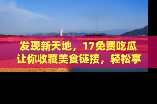 发现新天地，17免费吃瓜让你收藏美食链接，轻松享受美好生活