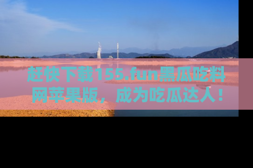 赶快下载155.fun黑瓜吃料网苹果版，成为吃瓜达人！