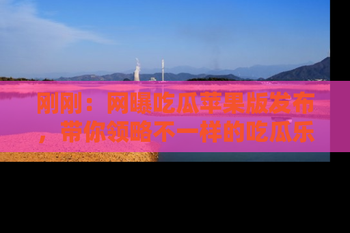 刚刚：网曝吃瓜苹果版发布，带你领略不一样的吃瓜乐趣！
