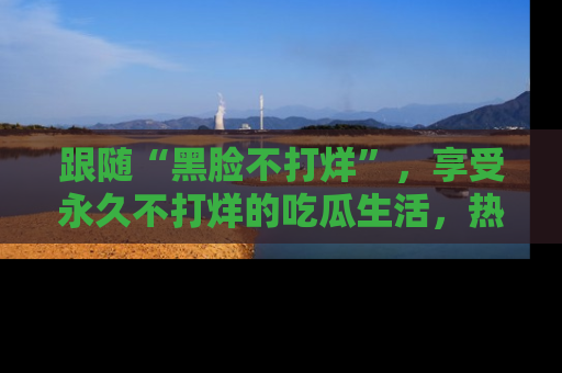 跟随“黑脸不打烊”，享受永久不打烊的吃瓜生活，热辣八卦不断