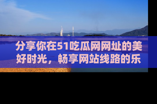 分享你在51吃瓜网网址的美好时光，畅享网站线路的乐趣！