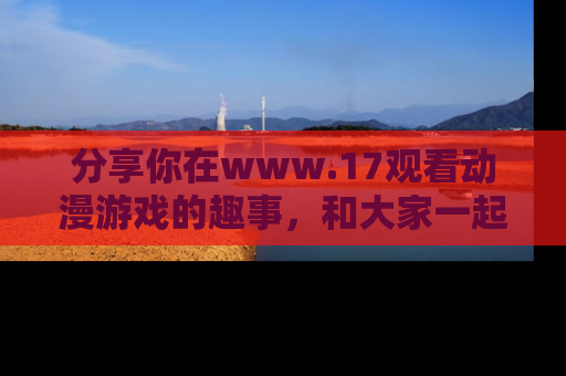 分享你在www.17观看动漫游戏的趣事，和大家一起探讨二次元魅力！