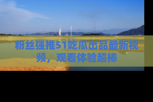 粉丝强推51吃瓜出品最新视频，观看体验超棒