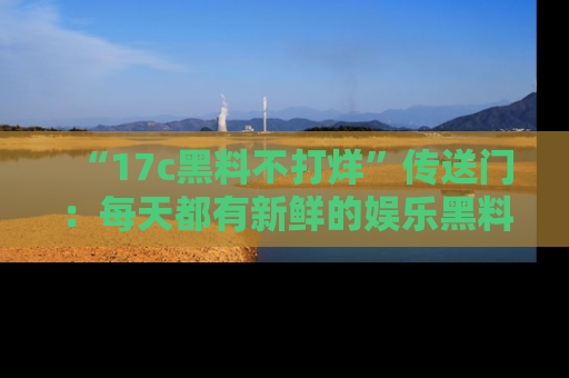 “17c黑料不打烊”传送门：每天都有新鲜的娱乐黑料等你来揭秘！