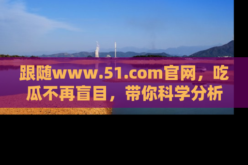 跟随www.51.com官网，吃瓜不再盲目，带你科学分析娱乐圈动态！