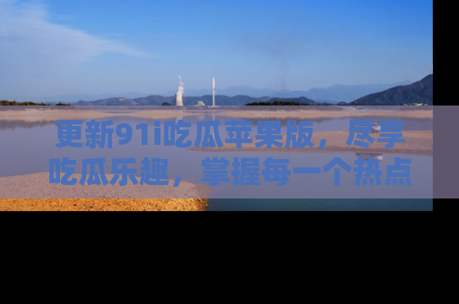 更新91i吃瓜苹果版，尽享吃瓜乐趣，掌握每一个热点话题