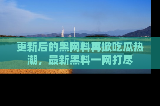 更新后的黑网料再掀吃瓜热潮，最新黑料一网打尽