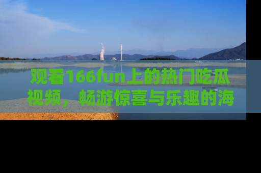 观看166fun上的热门吃瓜视频，畅游惊喜与乐趣的海洋！