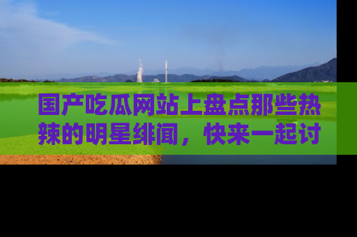 国产吃瓜网站上盘点那些热辣的明星绯闻，快来一起讨论吧！