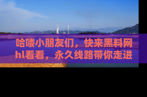 哈喽小朋友们，快来黑料网hl看看，永久线路带你走进吃瓜新天地！