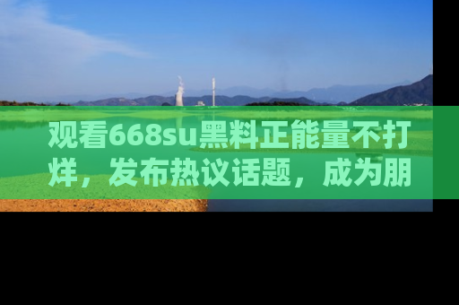 观看668su黑料正能量不打烊，发布热议话题，成为朋友圈焦点！
