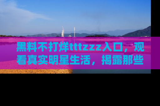 黑料不打烊tttzzz入口，观看真实明星生活，揭露那些不为人知的真相