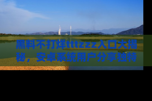 黑料不打烊tttzzz入口大揭秘，安卓系统用户分享独特的获取方式！