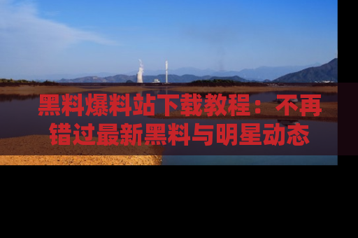 黑料爆料站下载教程：不再错过最新黑料与明星动态