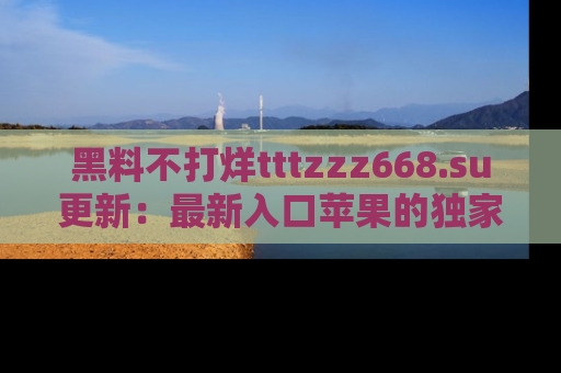 黑料不打烊tttzzz668.su更新：最新入口苹果的独家黑料，你不能错过的真相！