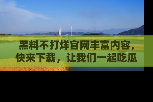 黑料不打烊官网丰富内容，快来下载，让我们一起吃瓜吧！