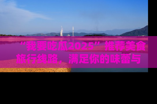 “我要吃瓜2025”推荐美食旅行线路，满足你的味蕾与好奇心