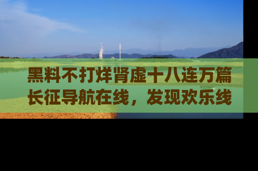 黑料不打烊肾虚十八连万篇长征导航在线，发现欢乐线路的最佳app推荐！