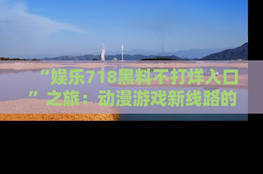 “娱乐718黑料不打烊入口”之旅：动漫游戏新线路的耀眼内幕曝光！