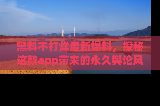 黑料不打烊最新爆料，探秘这款app带来的永久舆论风暴