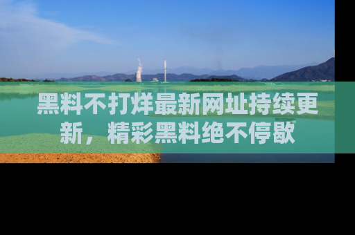 黑料不打烊最新网址持续更新，精彩黑料绝不停歇
