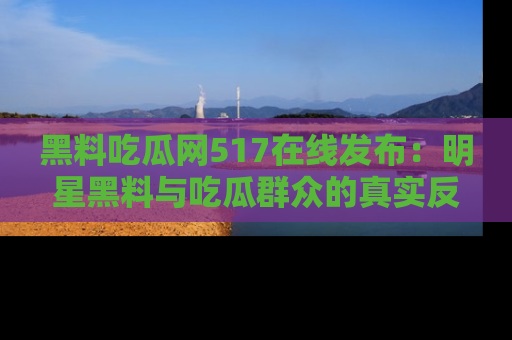 黑料吃瓜网517在线发布：明星黑料与吃瓜群众的真实反应