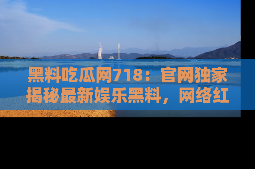 黑料吃瓜网718：官网独家揭秘最新娱乐黑料，网络红人齐聚一堂！