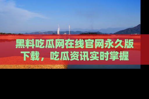 黑料吃瓜网在线官网永久版下载，吃瓜资讯实时掌握