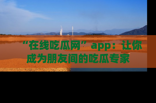 “在线吃瓜网”app：让你成为朋友间的吃瓜专家