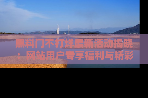黑料门不打烊最新活动揭晓：网站用户专享福利与精彩内容抢先看