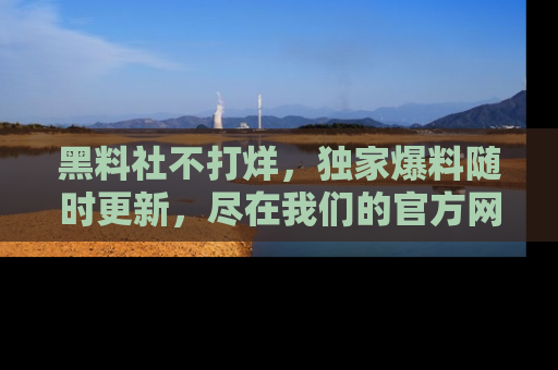 黑料社不打烊，独家爆料随时更新，尽在我们的官方网站网址！