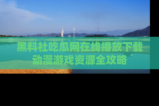 黑料社吃瓜网在线播放下载动漫游戏资源全攻略