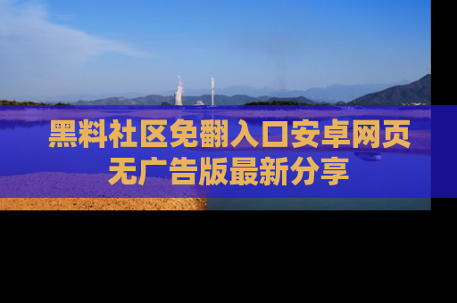黑料社区免翻入口安卓网页无广告版最新分享