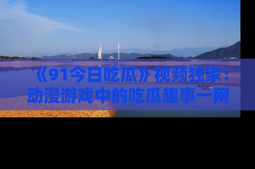 《91今日吃瓜》视频独家：动漫游戏中的吃瓜趣事一网打尽！