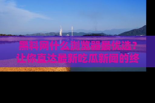黑料网什么浏览器最优选？让你直达最新吃瓜新闻的终极指南！