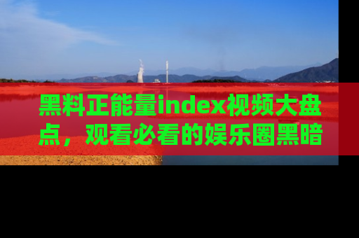 黑料正能量index视频大盘点，观看必看的娱乐圈黑暗与光明！