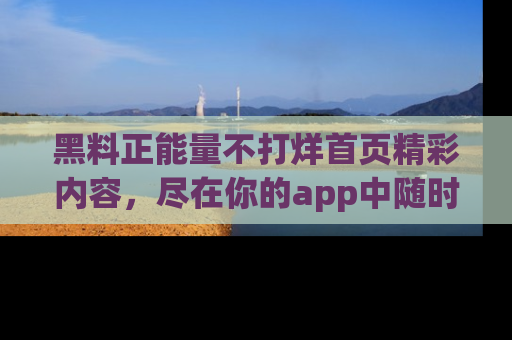 黑料正能量不打烊首页精彩内容，尽在你的app中随时观看