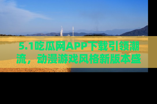 5.1吃瓜网APP下载引领潮流，动漫游戏风格新版本盛情发布！