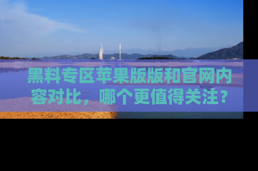黑料专区苹果版版和官网内容对比，哪个更值得关注？
