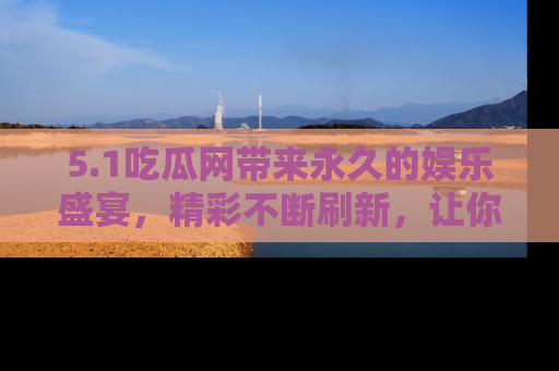 5.1吃瓜网带来永久的娱乐盛宴，精彩不断刷新，让你乐在其中