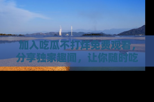 加入吃瓜不打烊免费观看，分享独家趣闻，让你随时吃瓜不停！