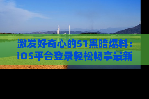激发好奇心的51黑暗爆料：iOS平台登录轻松畅享最新八卦，刷新你的宠儿清单！