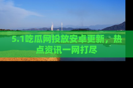 5.1吃瓜网投放安卓更新，热点资讯一网打尽
