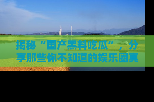揭秘“国产黑料吃瓜”，分享那些你不知道的娱乐圈真实内幕！